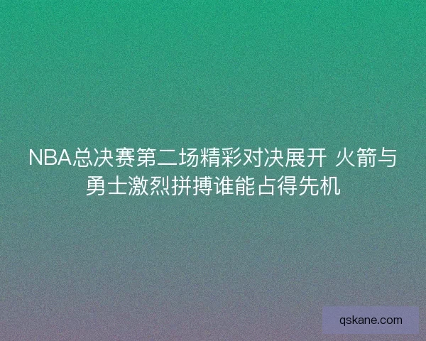 NBA总决赛第二场精彩对决展开 火箭与勇士激烈拼搏谁能占得先机