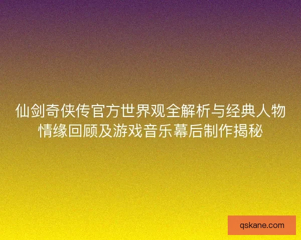 仙剑奇侠传官方世界观全解析与经典人物情缘回顾及游戏音乐幕后制作揭秘