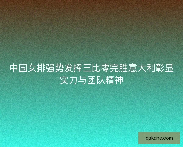 中国女排强势发挥三比零完胜意大利彰显实力与团队精神
