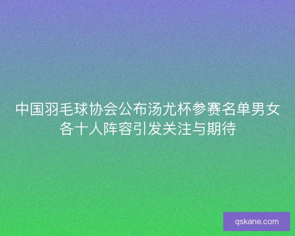 中国羽毛球协会公布汤尤杯参赛名单男女各十人阵容引发关注与期待